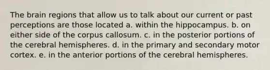 The brain regions that allow us to talk about our current or past perceptions are those located a. within the hippocampus. b. on either side of the corpus callosum. c. in the posterior portions of the cerebral hemispheres. d. in the primary and secondary motor cortex. e. in the anterior portions of the cerebral hemispheres.