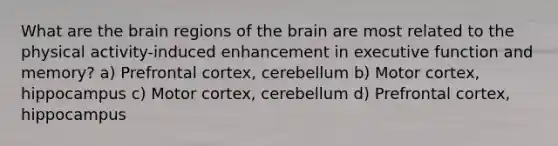 What are the brain regions of the brain are most related to the physical activity-induced enhancement in executive function and memory? a) Prefrontal cortex, cerebellum b) Motor cortex, hippocampus c) Motor cortex, cerebellum d) Prefrontal cortex, hippocampus