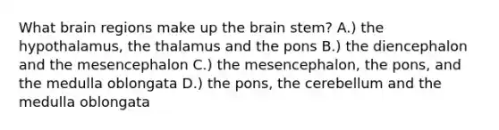 What brain regions make up <a href='https://www.questionai.com/knowledge/kLMtJeqKp6-the-brain' class='anchor-knowledge'>the brain</a> stem? A.) the hypothalamus, the thalamus and the pons B.) the diencephalon and the mesencephalon C.) the mesencephalon, the pons, and the medulla oblongata D.) the pons, the cerebellum and the medulla oblongata