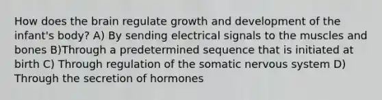 How does the brain regulate growth and development of the infant's body? A) By sending electrical signals to the muscles and bones B)Through a predetermined sequence that is initiated at birth C) Through regulation of the somatic nervous system D) Through the secretion of hormones