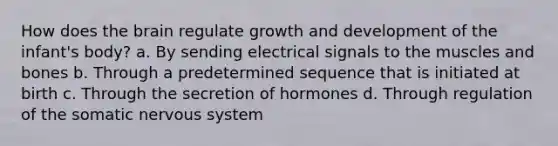 How does the brain regulate growth and development of the infant's body? a. By sending electrical signals to the muscles and bones b. Through a predetermined sequence that is initiated at birth c. Through the secretion of hormones d. Through regulation of the somatic nervous system