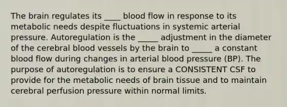 The brain regulates its ____ blood flow in response to its metabolic needs despite fluctuations in systemic arterial pressure. Autoregulation is the _____ adjustment in the diameter of the cerebral blood vessels by the brain to _____ a constant blood flow during changes in arterial blood pressure (BP). The purpose of autoregulation is to ensure a CONSISTENT CSF to provide for the metabolic needs of brain tissue and to maintain cerebral perfusion pressure within normal limits.