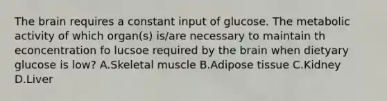 The brain requires a constant input of glucose. The metabolic activity of which organ(s) is/are necessary to maintain th econcentration fo lucsoe required by the brain when dietyary glucose is low? A.Skeletal muscle B.Adipose tissue C.Kidney D.Liver