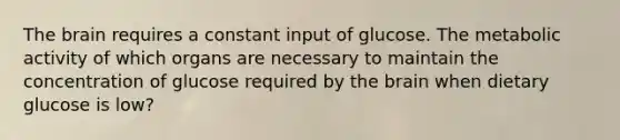 The brain requires a constant input of glucose. The metabolic activity of which organs are necessary to maintain the concentration of glucose required by the brain when dietary glucose is low?