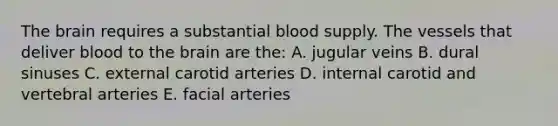 The brain requires a substantial blood supply. The vessels that deliver blood to the brain are the: A. jugular veins B. dural sinuses C. external carotid arteries D. internal carotid and vertebral arteries E. facial arteries