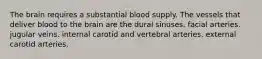 The brain requires a substantial blood supply. The vessels that deliver blood to the brain are the dural sinuses. facial arteries. jugular veins. internal carotid and vertebral arteries. external carotid arteries.