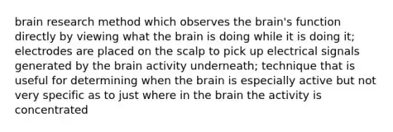 brain research method which observes the brain's function directly by viewing what the brain is doing while it is doing it; electrodes are placed on the scalp to pick up electrical signals generated by the brain activity underneath; technique that is useful for determining when the brain is especially active but not very specific as to just where in the brain the activity is concentrated