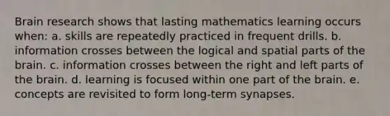 Brain research shows that lasting mathematics learning occurs when: a. skills are repeatedly practiced in frequent drills. b. information crosses between the logical and spatial parts of the brain. c. information crosses between the right and left parts of the brain. d. learning is focused within one part of the brain. e. concepts are revisited to form long-term synapses.