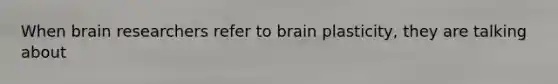 When brain researchers refer to brain plasticity, they are talking about