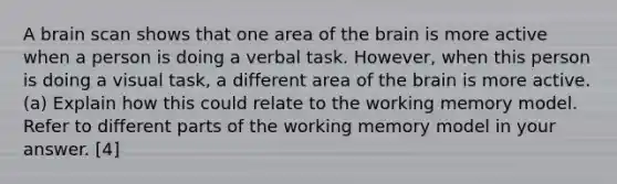 A brain scan shows that one area of the brain is more active when a person is doing a verbal task. However, when this person is doing a visual task, a different area of the brain is more active. (a) Explain how this could relate to the working memory model. Refer to different parts of the working memory model in your answer. [4]