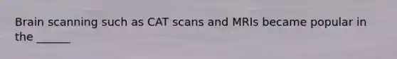 Brain scanning such as CAT scans and MRIs became popular in the ______