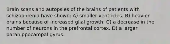 Brain scans and autopsies of the brains of patients with schizophrenia have shown: A) smaller ventricles. B) heavier brains because of increased glial growth. C) a decrease in the number of neurons in the prefrontal cortex. D) a larger parahippocampal gyrus.