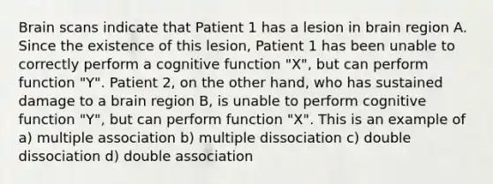 Brain scans indicate that Patient 1 has a lesion in brain region A. Since the existence of this lesion, Patient 1 has been unable to correctly perform a cognitive function "X", but can perform function "Y". Patient 2, on the other hand, who has sustained damage to a brain region B, is unable to perform cognitive function "Y", but can perform function "X". This is an example of a) multiple association b) multiple dissociation c) double dissociation d) double association