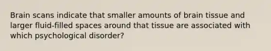 Brain scans indicate that smaller amounts of brain tissue and larger fluid-filled spaces around that tissue are associated with which psychological disorder?