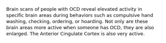 Brain scans of people with OCD reveal elevated activity in specific brain areas during behaviors such as compulsive hand washing, checking, ordering, or hoarding. Not only are these brain areas more active when someone has OCD, they are also enlarged. The Anterior Cingulate Cortex is also very active.