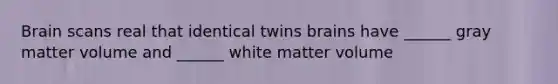 Brain scans real that identical twins brains have ______ gray matter volume and ______ white matter volume