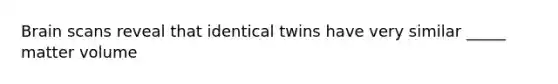 Brain scans reveal that identical twins have very similar _____ matter volume