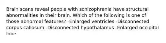 Brain scans reveal people with schizophrenia have structural abnormalities in their brain. Which of the following is one of those abnormal features? -Enlarged ventricles -Disconnected corpus callosum -Disconnected hypothalamus -Enlarged occipital lobe