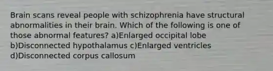 Brain scans reveal people with schizophrenia have structural abnormalities in their brain. Which of the following is one of those abnormal features? a)Enlarged occipital lobe b)Disconnected hypothalamus c)Enlarged ventricles d)Disconnected corpus callosum