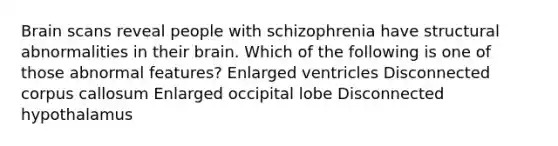 Brain scans reveal people with schizophrenia have structural abnormalities in their brain. Which of the following is one of those abnormal features? Enlarged ventricles Disconnected corpus callosum Enlarged occipital lobe Disconnected hypothalamus