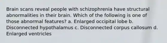 Brain scans reveal people with schizophrenia have structural abnormalities in their brain. Which of the following is one of those abnormal features? a. Enlarged occipital lobe b. Disconnected hypothalamus c. Disconnected corpus callosum d. Enlarged ventricles