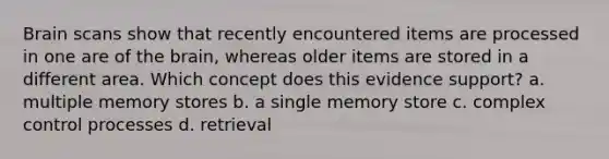 Brain scans show that recently encountered items are processed in one are of the brain, whereas older items are stored in a different area. Which concept does this evidence support? a. multiple memory stores b. a single memory store c. complex control processes d. retrieval