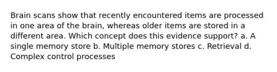 Brain scans show that recently encountered items are processed in one area of the brain, whereas older items are stored in a different area. Which concept does this evidence support? a. A single memory store b. Multiple memory stores c. Retrieval d. Complex control processes