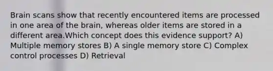 Brain scans show that recently encountered items are processed in one area of the brain, whereas older items are stored in a different area.Which concept does this evidence support? A) Multiple memory stores B) A single memory store C) Complex control processes D) Retrieval