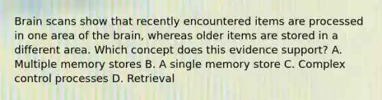 Brain scans show that recently encountered items are processed in one area of the brain, whereas older items are stored in a different area. Which concept does this evidence support? A. Multiple memory stores B. A single memory store C. Complex control processes D. Retrieval