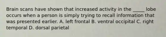 Brain scans have shown that increased activity in the _____ lobe occurs when a person is simply trying to recall information that was presented earlier. A. left frontal B. ventral occipital C. right temporal D. dorsal parietal