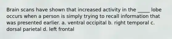 Brain scans have shown that increased activity in the _____ lobe occurs when a person is simply trying to recall information that was presented earlier. a. ventral occipital b. right temporal c. dorsal parietal d. left frontal