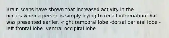 Brain scans have shown that increased activity in the _______ occurs when a person is simply trying to recall information that was presented earlier. -right temporal lobe -dorsal parietal lobe -left frontal lobe -ventral occipital lobe