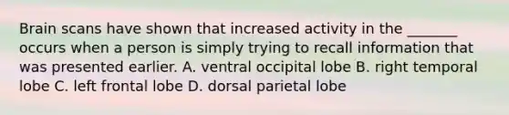 Brain scans have shown that increased activity in the _______ occurs when a person is simply trying to recall information that was presented earlier. A. ventral occipital lobe B. right temporal lobe C. left frontal lobe D. dorsal parietal lobe