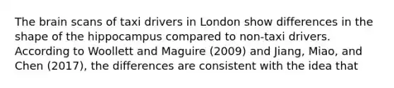 <a href='https://www.questionai.com/knowledge/kLMtJeqKp6-the-brain' class='anchor-knowledge'>the brain</a> scans of taxi drivers in London show differences in the shape of the hippocampus compared to non-taxi drivers. According to Woollett and Maguire (2009) and Jiang, Miao, and Chen (2017), the differences are consistent with the idea that