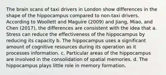 The brain scans of taxi drivers in London show differences in the shape of the hippocampus compared to non-taxi drivers. According to Woollett and Maguire (2009) and Jiang, Miao, and Chen (2017), the differences are consistent with the idea that a. Stress can reduce the effectiveness of the hippocampus by reducing its capacity b. The hippocampus uses a significant amount of cognitive resources during its operation as it processes information. c. Particular areas of the hippocampus are involved in the consolidation of spatial memories. d. The hippocampus plays little role in memory formation.