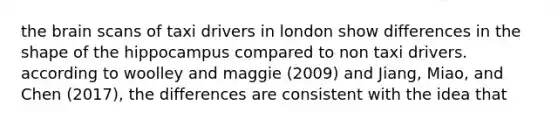 the brain scans of taxi drivers in london show differences in the shape of the hippocampus compared to non taxi drivers. according to woolley and maggie (2009) and Jiang, Miao, and Chen (2017), the differences are consistent with the idea that