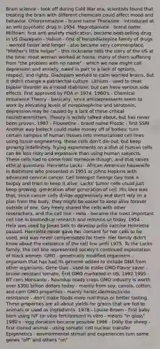 Brain science - took off during Cold War era, scientists found that treating the brain with different chemicals could affect mood and behavior. Chlorpromazine - brand name Thorazine - introduced at an anti psychotic drug in 1954. Meprobamate - brand name Milltown, first anti anxiety medication, became best-selling drug in US Diazepam - Valium - first of benzodiazepine family of drugs - worked faster and longer - also became very commonplace. "Mother's little helper" - this nickname tells the story of the US at the time: most women worked at home, many of them suffering from "the problem with no name" - which we now might call depression and anxiety, owed in part to a lack of options, respect, and rights. Diazepam worked to calm worried brains, but it didn't change a patriarchal culture. Lithium - used to treat bipolar disorder as a mood stabilizer, but can have serious side effects. first approved by FDA in 1974. 1960's - Chemical Imbalance Theory - basically, since antidepressants seem to work by elevating levels of norepinephrine and serotonin, depression may be caused by a lack of these critical neurotransmitters. Theory is widely talked about, but has never been proven. 1987 - Fluoxetine - brand name Prozac - first SSRI Another way biotech could make money off of bodies: turn certain samples of human tissues into immortalized cell lines using tissue engineering. these cells don't die out, but keep growing indefinitely. Trying experiments on a dish of human cells can be less risky and expensive than using human subjects. These cells had to come from someone though, and that raises ethical questions. Henrietta Lacks - African American housewife in Baltimore who presented in 1951 at Johns Hopkins with advanced cervical cancer. Cell biologist George Gey took a biopsy and tried to keep it alive. Lacks' tumor cells could just keep growing, generation after generation of cell. His idea was that, since cancer cells divide aggressively and don't rely on a plan from the body, they might be easier to keep alive forever outside of one. Gey freely shared the cells with other reserachers, and the cell line - Hela - became the most important cell line in biomedical research and remains so today. 1954 - Hela was used by Jonas Salk to develop polio vaccine Henrietta passed. Henrietta never gave her consent for her cells to be used, and was never compensated for them. Her family didn't know about the existence of the cell line until 1975. To the Lacks family, the cell line represented society's continued exploitation of black women. GMO - genetically modified organisms - organism that has had its genome edited to include DNA from other organisms. Gene Gun - used to make GMO Flavor saver - bruise-resistant tomato, first GMO marketed in US, 1992 1995 - BT corn Monsanto - Roundup ready crops GMO industry is worth over 300 billion dollars today - mainly from soy, canola, cotton, and corn GMO properties - mainly herbicide/insecticide resistance - don't make foods more nutritious or better tasting. These properties are all about yields for grains that are fed to animals or used as ingredients. 1978 - Louise Brown - first baby born using IVF (in vitro fertilization) in vitro - means "in glass" 1980's - egg donation became possible 1996 - Dolly the sheep - first cloned animal - using somatic cell nuclear transfer Epigenetics - environmental stimuli and experiences turn some genes "off" and others "on"