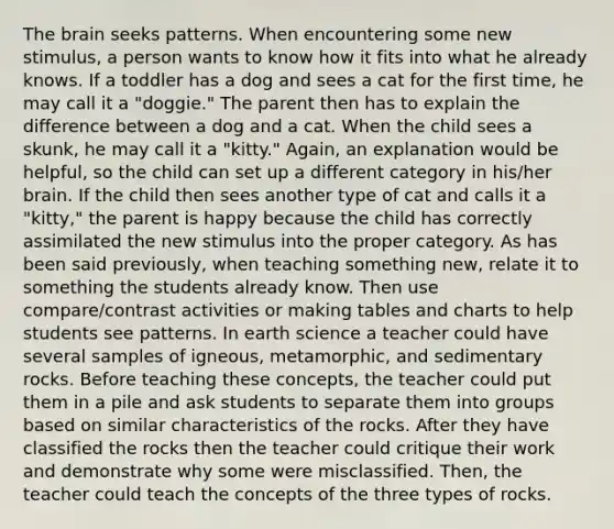 The brain seeks patterns. When encountering some new stimulus, a person wants to know how it fits into what he already knows. If a toddler has a dog and sees a cat for the first time, he may call it a "doggie." The parent then has to explain the difference between a dog and a cat. When the child sees a skunk, he may call it a "kitty." Again, an explanation would be helpful, so the child can set up a different category in his/her brain. If the child then sees another type of cat and calls it a "kitty," the parent is happy because the child has correctly assimilated the new stimulus into the proper category. As has been said previously, when teaching something new, relate it to something the students already know. Then use compare/contrast activities or making tables and charts to help students see patterns. In earth science a teacher could have several samples of igneous, metamorphic, and sedimentary rocks. Before teaching these concepts, the teacher could put them in a pile and ask students to separate them into groups based on similar characteristics of the rocks. After they have classified the rocks then the teacher could critique their work and demonstrate why some were misclassified. Then, the teacher could teach the concepts of the three types of rocks.