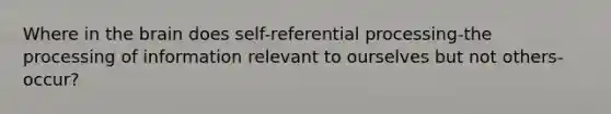 Where in the brain does self-referential processing-the processing of information relevant to ourselves but not others-occur?