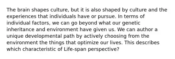 The brain shapes culture, but it is also shaped by culture and the experiences that individuals have or pursue. In terms of individual factors, we can go beyond what our genetic inheritance and environment have given us. We can author a unique developmental path by actively choosing from the environment the things that optimize our lives. This describes which characteristic of Life-span perspective?