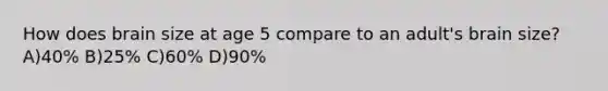 How does brain size at age 5 compare to an adult's brain size? A)40% B)25% C)60% D)90%