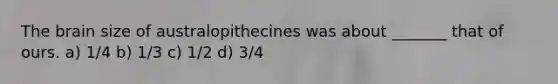 The brain size of australopithecines was about _______ that of ours. a) 1/4 b) 1/3 c) 1/2 d) 3/4
