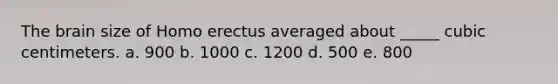 The brain size of Homo erectus averaged about _____ cubic centimeters. a. 900 b. 1000 c. 1200 d. 500 e. 800