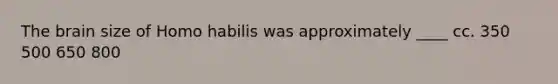 The brain size of Homo habilis was approximately ____ cc. 350 500 650 800