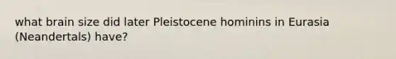 what brain size did later Pleistocene hominins in Eurasia (Neandertals) have?