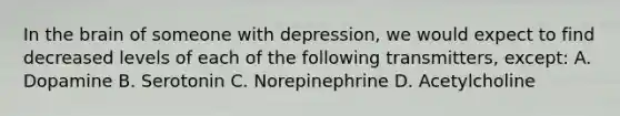 In the brain of someone with depression, we would expect to find decreased levels of each of the following transmitters, except: A. Dopamine B. Serotonin C. Norepinephrine D. Acetylcholine