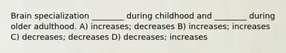 Brain specialization ________ during childhood and ________ during older adulthood. A) increases; decreases B) increases; increases C) decreases; decreases D) decreases; increases