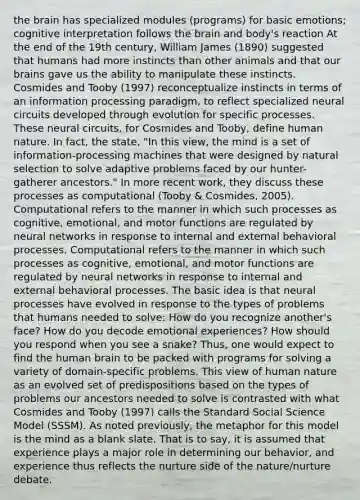 the brain has specialized modules (programs) for basic emotions; cognitive interpretation follows the brain and body's reaction At the end of the 19th century, William James (1890) suggested that humans had more instincts than other animals and that our brains gave us the ability to manipulate these instincts. Cosmides and Tooby (1997) reconceptualize instincts in terms of an information processing paradigm, to reflect specialized neural circuits developed through evolution for specific processes. These neural circuits, for Cosmides and Tooby, define human nature. In fact, the state, "In this view, the mind is a set of information-processing machines that were designed by natural selection to solve adaptive problems faced by our hunter-gatherer ancestors." In more recent work, they discuss these processes as computational (Tooby & Cosmides, 2005). Computational refers to the manner in which such processes as cognitive, emotional, and motor functions are regulated by neural networks in response to internal and external behavioral processes. Computational refers to the manner in which such processes as cognitive, emotional, and motor functions are regulated by neural networks in response to internal and external behavioral processes. The basic idea is that neural processes have evolved in response to the types of problems that humans needed to solve: How do you recognize another's face? How do you decode emotional experiences? How should you respond when you see a snake? Thus, one would expect to find the human brain to be packed with programs for solving a variety of domain-specific problems. This view of human nature as an evolved set of predispositions based on the types of problems our ancestors needed to solve is contrasted with what Cosmides and Tooby (1997) calls the Standard Social Science Model (SSSM). As noted previously, the metaphor for this model is the mind as a blank slate. That is to say, it is assumed that experience plays a major role in determining our behavior, and experience thus reflects the nurture side of the nature/nurture debate.