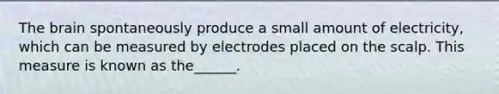 The brain spontaneously produce a small amount of electricity, which can be measured by electrodes placed on the scalp. This measure is known as the______.