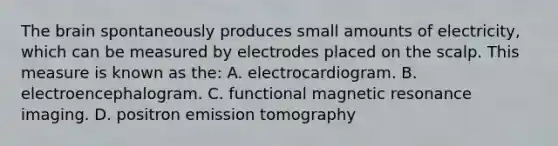 The brain spontaneously produces small amounts of electricity, which can be measured by electrodes placed on the scalp. This measure is known as the: A. electrocardiogram. B. electroencephalogram. C. functional magnetic resonance imaging. D. positron emission tomography